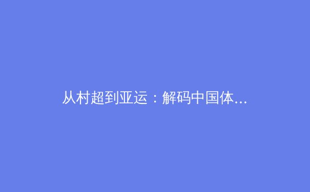 从村超到亚运：解码中国体育文化的破圈密码与未来挑战 - 3